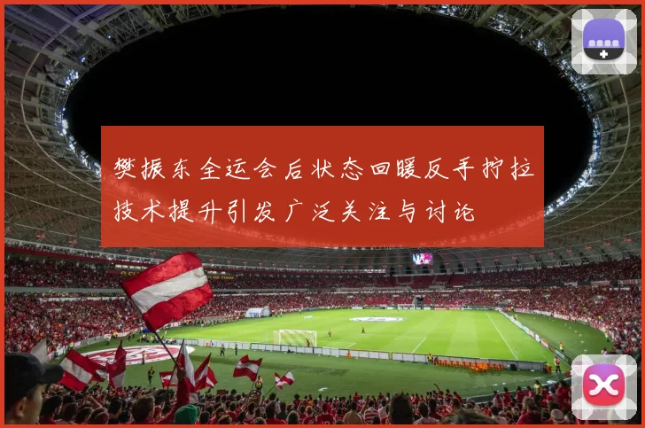 樊振东全运会后状态回暖反手拧拉技术提升引发广泛关注与讨论
