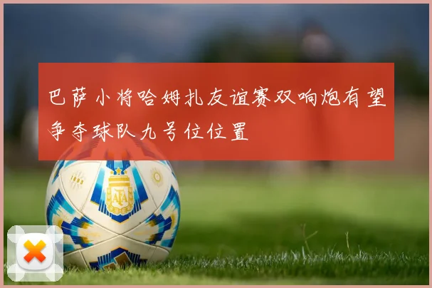 巴萨小将哈姆扎友谊赛双响炮有望争夺球队九号位位置
