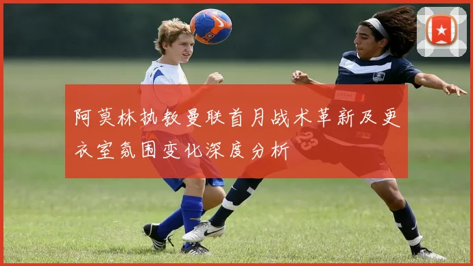 阿莫林执教曼联首月战术革新及更衣室氛围变化深度分析