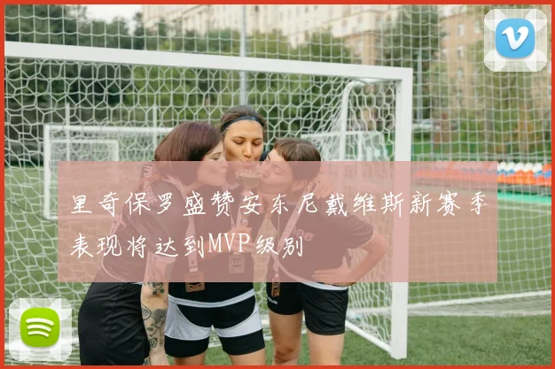 里奇保罗盛赞安东尼戴维斯新赛季表现将达到MVP级别
